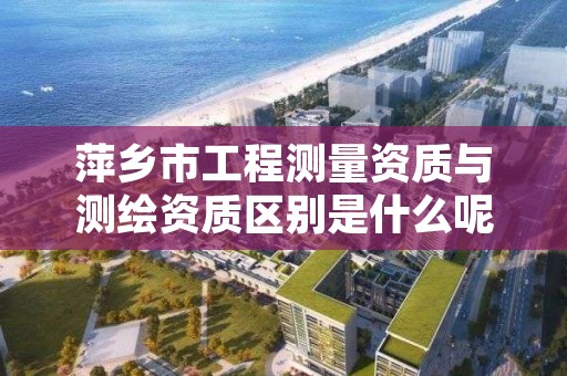 萍乡市工程测量资质与测绘资质区别是什么呢?