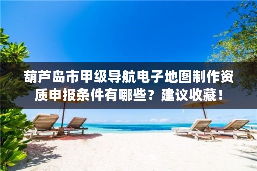 葫芦岛市甲级导航电子地图制作资质申报条件有哪些？建议收藏！