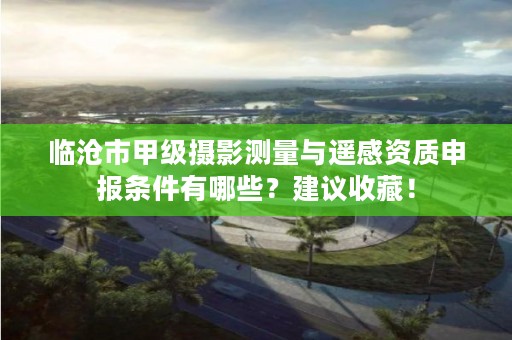 临沧市甲级摄影测量与遥感资质申报条件有哪些?建议收藏!