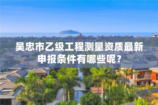 吴忠市乙级工程测量资质最新申报条件有哪些呢?