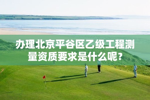 办理北京平谷区乙级工程测量资质要求是什么呢?