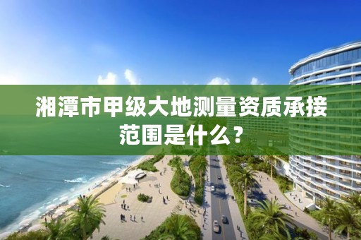 湘潭市甲级大地测量资质承接范围是什么?
