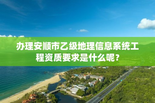 办理安顺市乙级地理信息系统工程资质要求是什么呢?