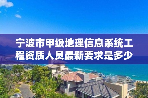 宁波市甲级地理信息系统工程资质人员最新要求是多少？
