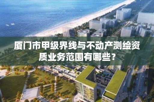 厦门市甲级界线与不动产测绘资质业务范围有哪些?