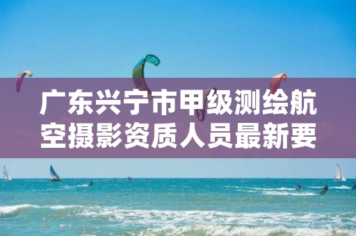 广东兴宁市甲级测绘航空摄影资质人员最新要求是多少?