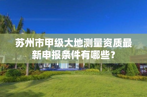 苏州市甲级大地测量资质最新申报条件有哪些?