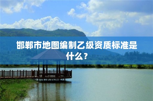 邯郸市地图编制乙级资质标准是什么?