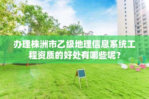 办理株洲市乙级地理信息系统工程资质的好处有哪些呢?
