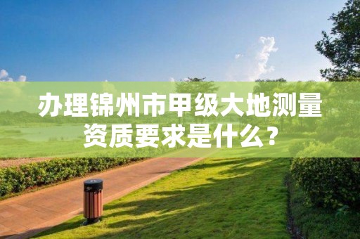 办理锦州市甲级大地测量资质要求是什么？