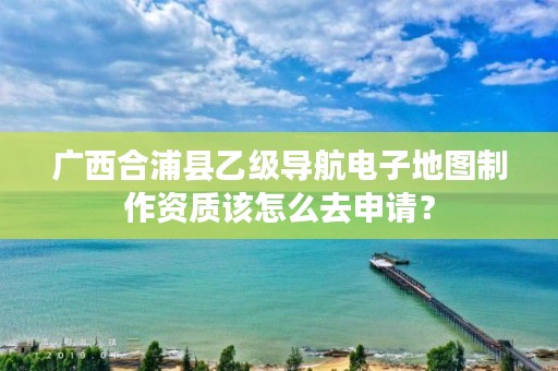 广西合浦县乙级导航电子地图制作资质该怎么去申请?