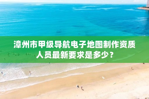 漳州市甲级导航电子地图制作资质人员最新要求是多少?