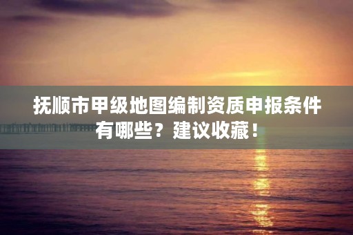 抚顺市甲级地图编制资质申报条件有哪些？建议收藏！