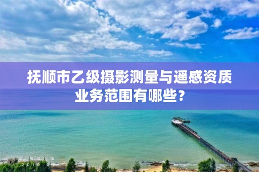 抚顺市乙级摄影测量与遥感资质业务范围有哪些？