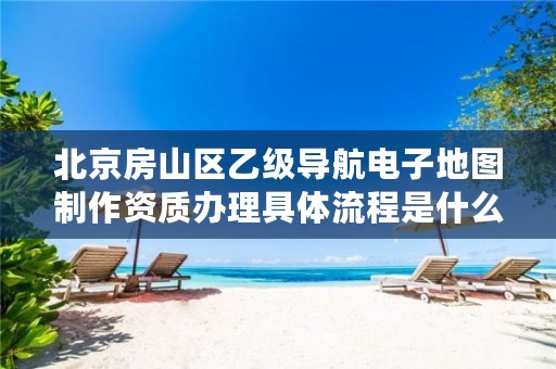 北京房山区乙级导航电子地图制作资质办理具体流程是什么?