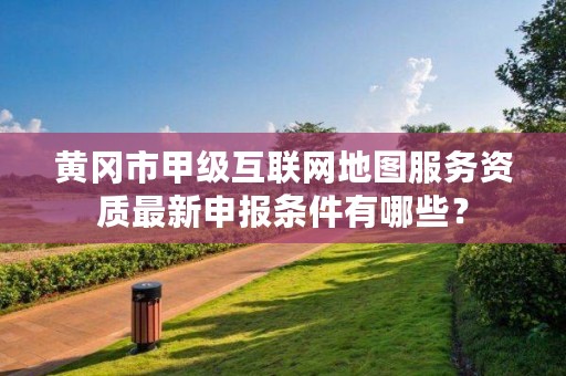 黄冈市甲级互联网地图服务资质最新申报条件有哪些?