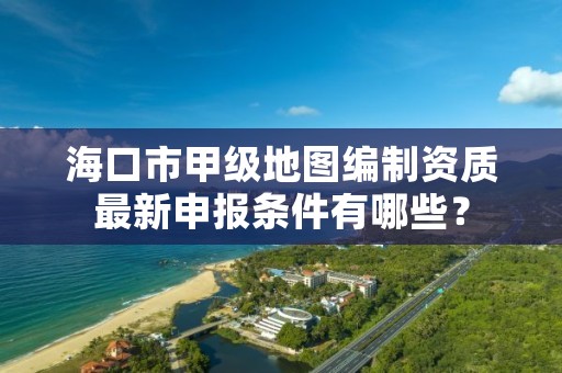 海口市甲级地图编制资质最新申报条件有哪些?