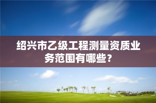 绍兴市乙级工程测量资质业务范围有哪些?