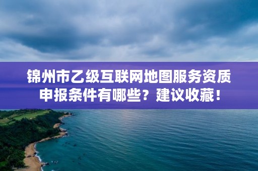锦州市乙级互联网地图服务资质申报条件有哪些？建议收藏！