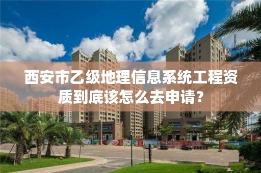 西安市乙级地理信息系统工程资质到底该怎么去申请?