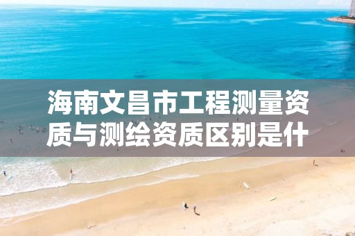 海南文昌市工程测量资质与测绘资质区别是什么呢?