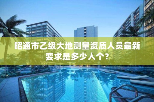 昭通市乙级大地测量资质人员最新要求是多少人个?