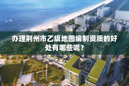 办理荆州市乙级地图编制资质的好处有哪些呢?