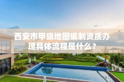 西安市甲级地图编制资质办理具体流程是什么?