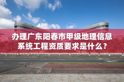 办理广东阳春市甲级地理信息系统工程资质要求是什么?
