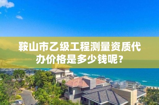 鞍山市乙级工程测量资质代办价格是多少钱呢？