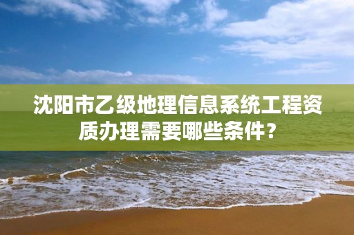 沈阳市乙级地理信息系统工程资质办理需要哪些条件？