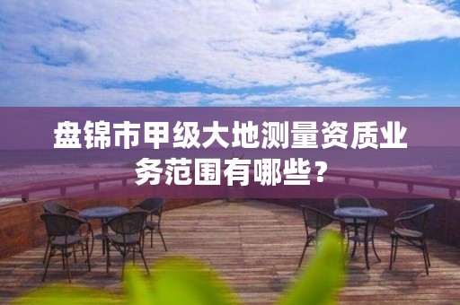 盘锦市甲级大地测量资质业务范围有哪些？