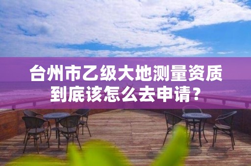台州市乙级大地测量资质到底该怎么去申请?