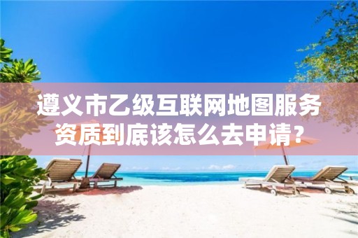 遵义市乙级互联网地图服务资质到底该怎么去申请?