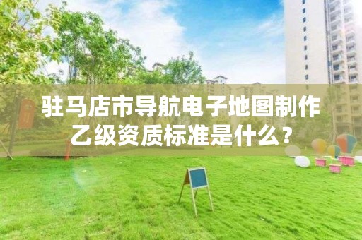 驻马店市导航电子地图制作乙级资质标准是什么?