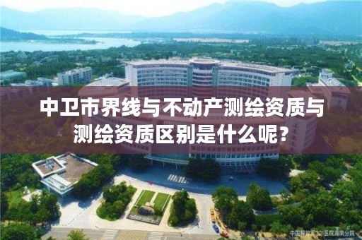 中卫市界线与不动产测绘资质与测绘资质区别是什么呢？