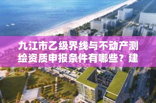 九江市乙级界线与不动产测绘资质申报条件有哪些?建议收藏!