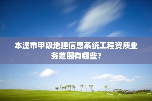 本溪市甲级地理信息系统工程资质业务范围有哪些？