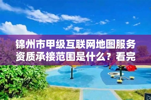 锦州市甲级互联网地图服务资质承接范围是什么？看完你就知道了