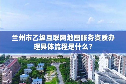 兰州市乙级互联网地图服务资质办理具体流程是什么?