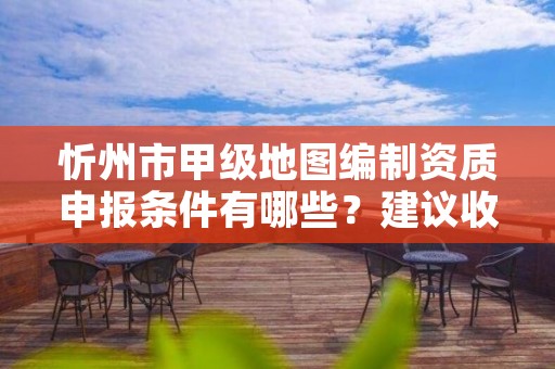 忻州市甲级地图编制资质申报条件有哪些?建议收藏!