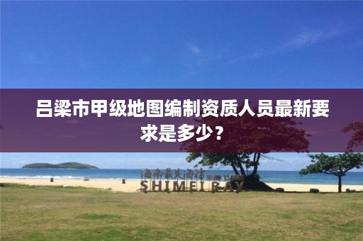 吕梁市甲级地图编制资质人员最新要求是多少?