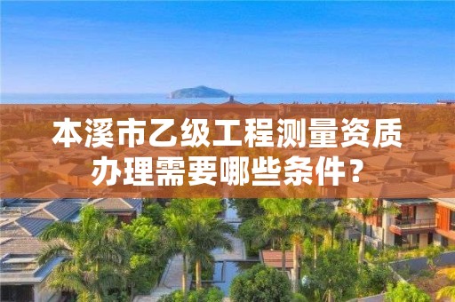 本溪市乙级工程测量资质办理需要哪些条件？