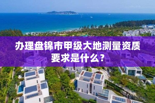 办理盘锦市甲级大地测量资质要求是什么？