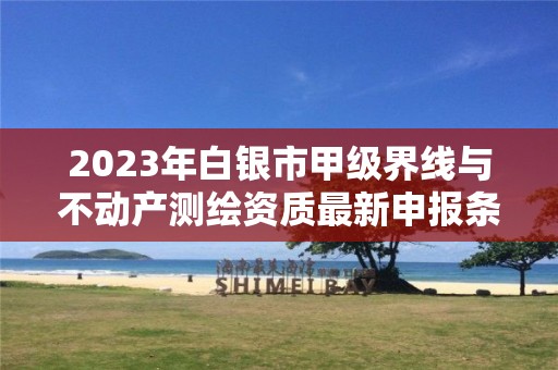 2023年白银市甲级界线与不动产测绘资质最新申报条件有哪些?