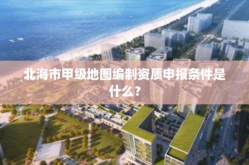 北海市甲级地图编制资质申报条件是什么?