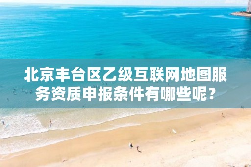 北京丰台区乙级互联网地图服务资质申报条件有哪些呢?