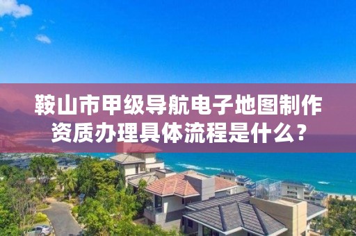 鞍山市甲级导航电子地图制作资质办理具体流程是什么？