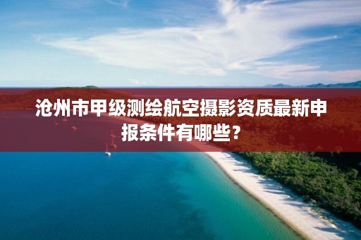 沧州市甲级测绘航空摄影资质最新申报条件有哪些?