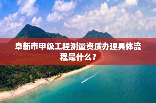 阜新市甲级工程测量资质办理具体流程是什么？